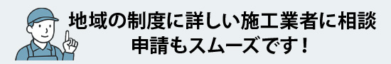 地域の制度に詳しい施工業者に相談、申請もスムーズです！